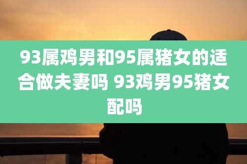 93属鸡男和95属猪女的适合做夫妻吗 93鸡男95猪女配吗