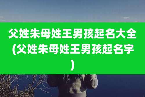 父姓朱母姓王男孩起名大全(父姓朱母姓王男孩起名字)