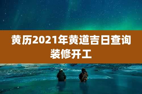 黄历2021年黄道吉日查询装修开工