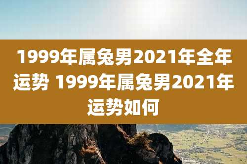 1999年属兔男2021年全年运势 1999年属兔男2021年运势如何