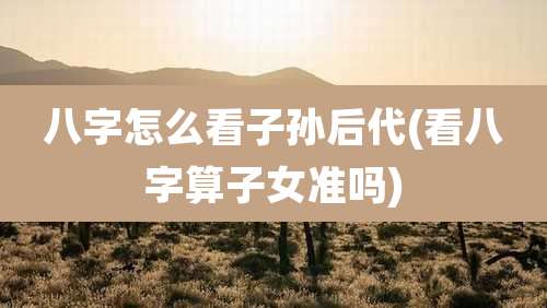 八字怎么看子孙后代(看八字算子女准吗)