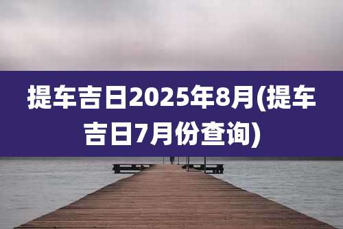 提车吉日2025年8月(提车吉日7月份查询)