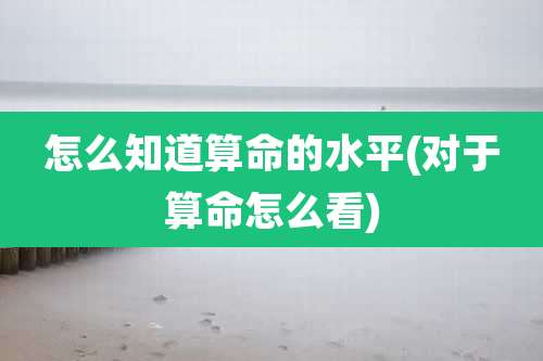 怎么知道算命的水平(对于算命怎么看)