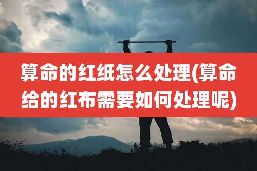 算命的红纸怎么处理(算命给的红布需要如何处理呢)