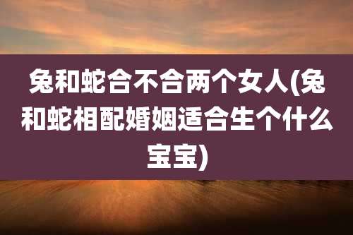 兔和蛇合不合两个女人(兔和蛇相配婚姻适合生个什么宝宝)