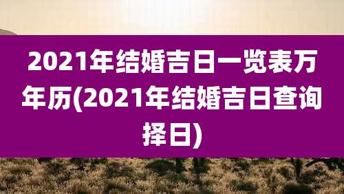 2021年结婚吉日一览表万年历(2021年结婚吉日查询择日)