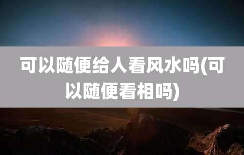 可以随便给人看风水吗(可以随便看相吗)