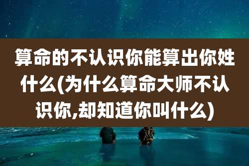 算命的不认识你能算出你姓什么(为什么算命大师不认识你,却知道你叫什么)