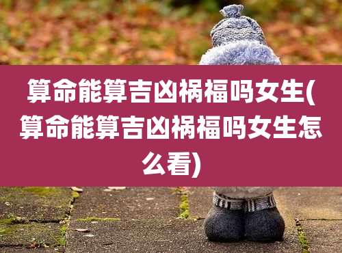 算命能算吉凶祸福吗女生(算命能算吉凶祸福吗女生怎么看)