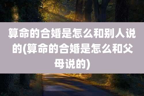算命的合婚是怎么和别人说的(算命的合婚是怎么和父母说的)