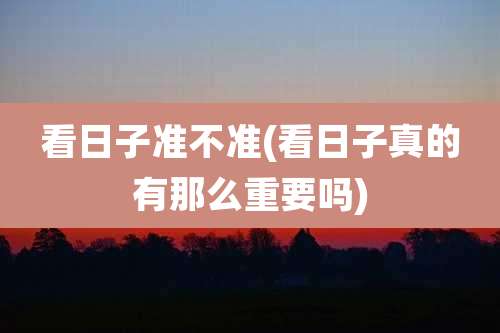 看日子准不准(看日子真的有那么重要吗)