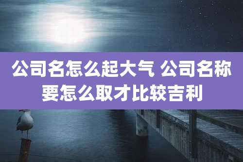 公司名怎么起大气 公司名称要怎么取才比较吉利