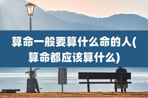 算命一般要算什么命的人(算命都应该算什么)