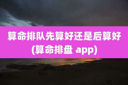算命排队先算好还是后算好(算命排盘 app)