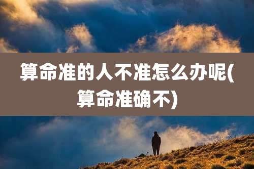 算命准的人不准怎么办呢(算命准确不)