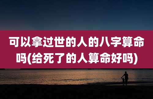 可以拿过世的人的八字算命吗(给死了的人算命好吗)