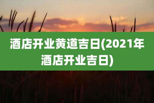 酒店开业黄道吉日(2021年酒店开业吉日)