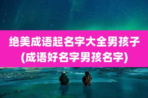 绝美成语起名字大全男孩子(成语好名字男孩名字)