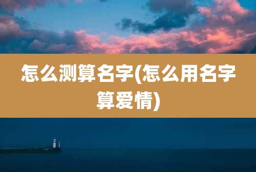 怎么测算名字(怎么用名字算爱情)