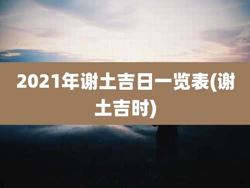 2021年谢土吉日一览表(谢土吉时)
