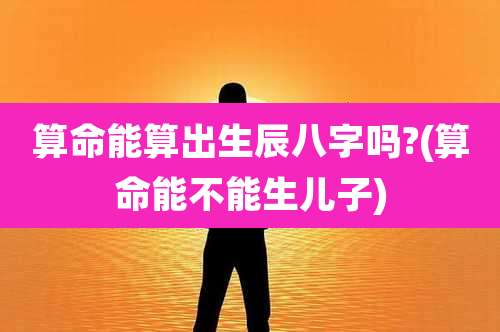 算命能算出生辰八字吗?(算命能不能生儿子)
