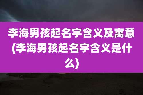 李海男孩起名字含义及寓意(李海男孩起名字含义是什么)