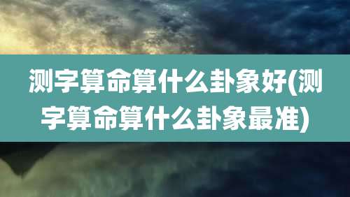 测字算命算什么卦象好(测字算命算什么卦象最准)