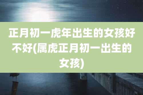 正月初一虎年出生的女孩好不好(属虎正月初一出生的女孩)