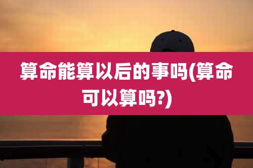 算命能算以后的事吗(算命可以算吗?)