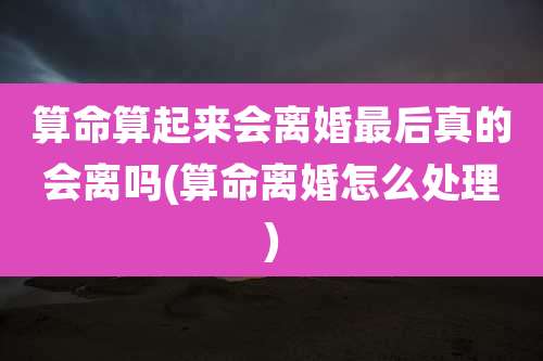 算命算起来会离婚最后真的会离吗(算命离婚怎么处理)