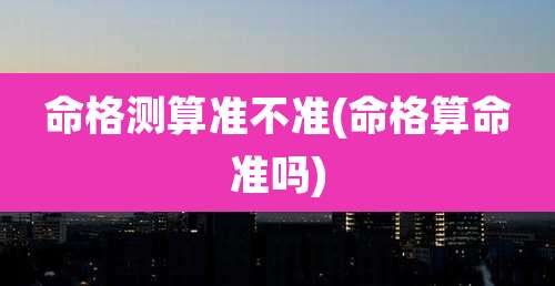 命格测算准不准(命格算命准吗)