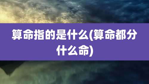 算命指的是什么(算命都分什么命)