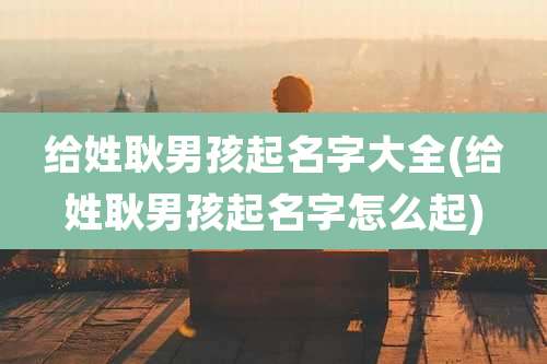 给姓耿男孩起名字大全(给姓耿男孩起名字怎么起)