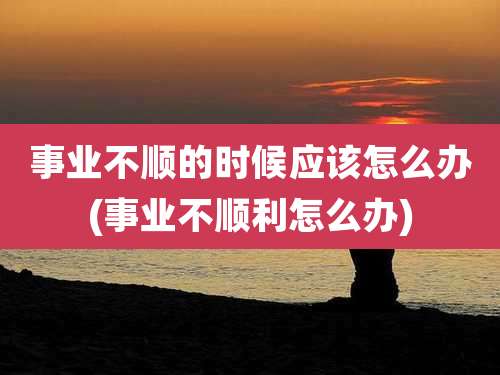 事业不顺的时候应该怎么办(事业不顺利怎么办)