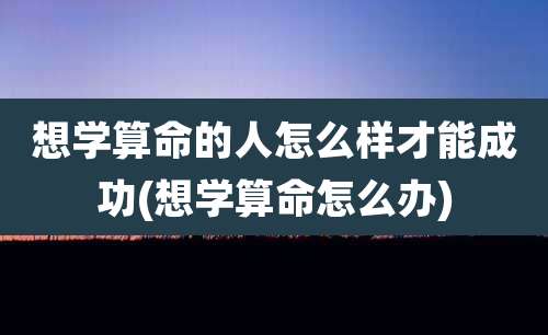 想学算命的人怎么样才能成功(想学算命怎么办)