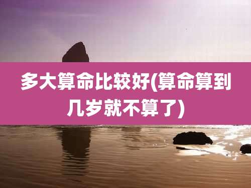 多大算命比较好(算命算到几岁就不算了)