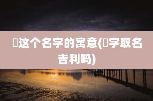晞这个名字的寓意(晞字取名吉利吗)