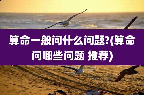 算命一般问什么问题?(算命问哪些问题 推荐)