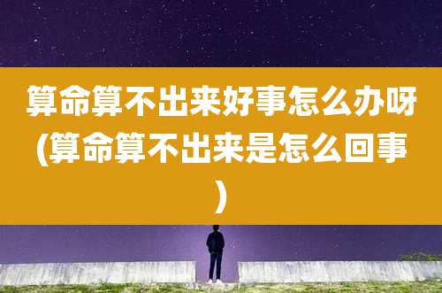 算命算不出来好事怎么办呀(算命算不出来是怎么回事)