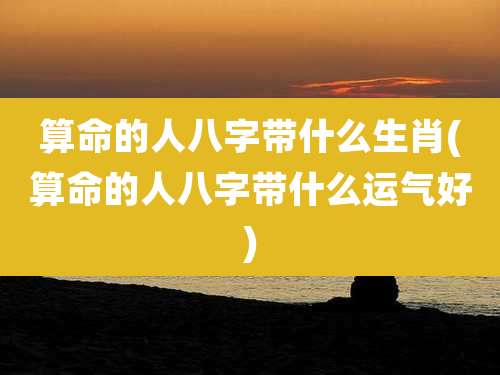 算命的人八字带什么生肖(算命的人八字带什么运气好)