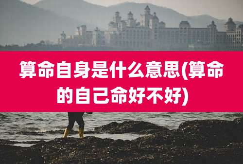 算命自身是什么意思(算命的自己命好不好)