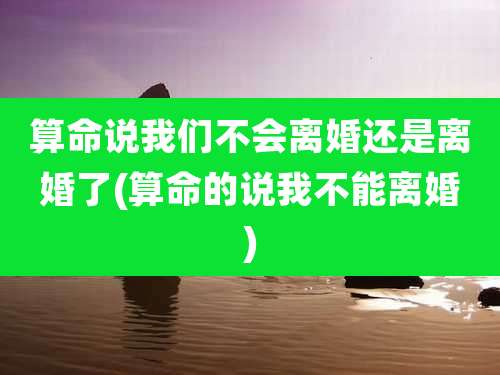 算命说我们不会离婚还是离婚了(算命的说我不能离婚)