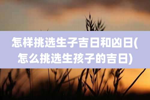 怎样挑选生子吉日和凶日(怎么挑选生孩子的吉日)