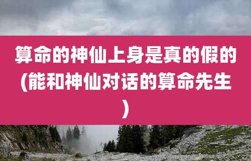 算命的神仙上身是真的假的(能和神仙对话的算命先生)