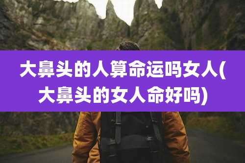 大鼻头的人算命运吗女人(大鼻头的女人命好吗)