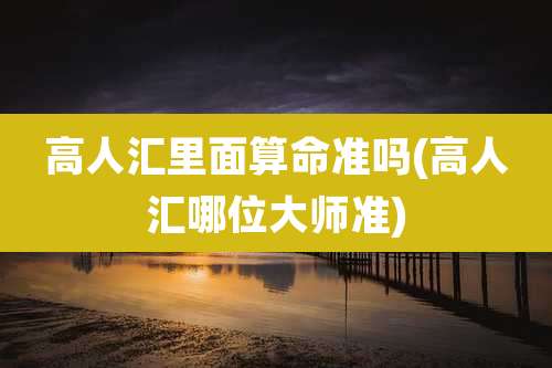 高人汇里面算命准吗(高人汇哪位大师准)