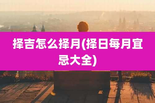 择吉怎么择月(择日每月宜忌大全)