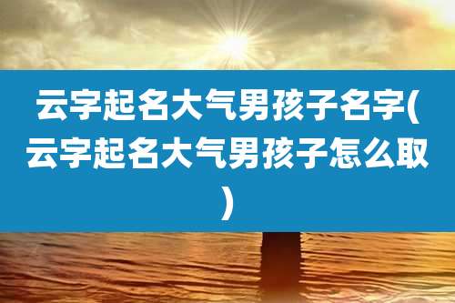 云字起名大气男孩子名字(云字起名大气男孩子怎么取)