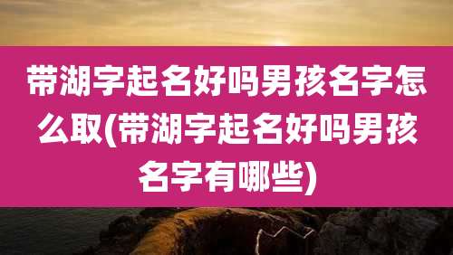 带湖字起名好吗男孩名字怎么取(带湖字起名好吗男孩名字有哪些)