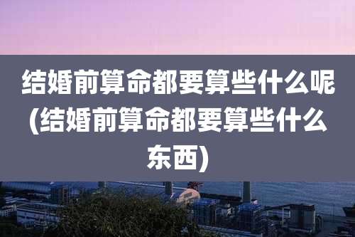 结婚前算命都要算些什么呢(结婚前算命都要算些什么东西)